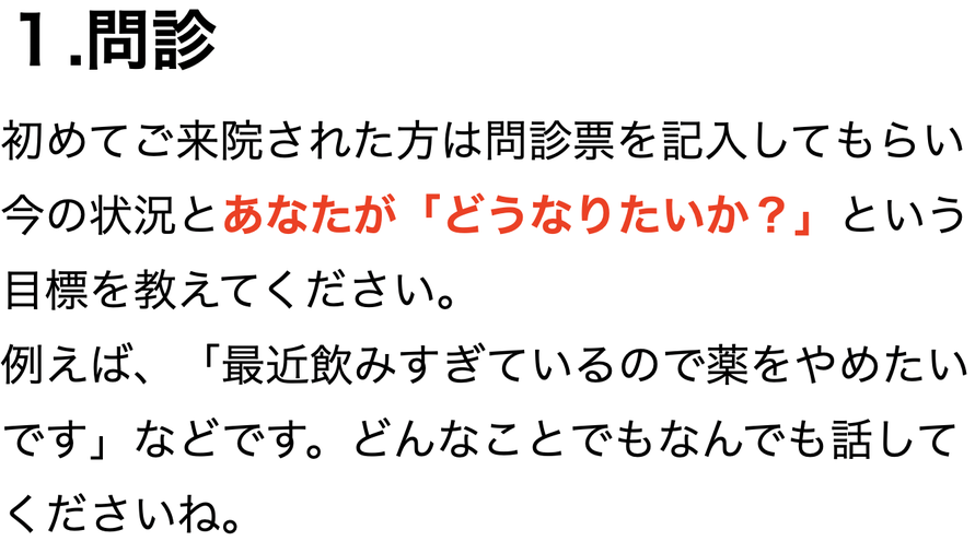 １.問診 初めてご来院された方は問診票を記入してもらい今の状況とあなたが「どうなりたいか？」という目標を教えてください。 例えば、「最近飲みすぎているので薬をやめたいです」などです。どんなことでもなんでも話して くださいね。