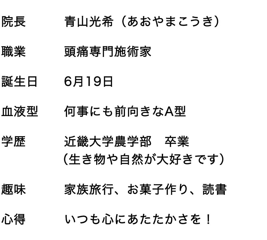 院長　　　青山光希（あおやまこうき）　 職業　　　頭痛専門施術家　 誕生日　　6月19日　 血液型　　何事にも前向きなA型　 学歴　　　近畿大学農学部　卒業　 　　　　 （生き物や自然が大好きです） 趣味　　　家族旅行、お菓子作り、読書　 心得　　　いつも心にあたたかさを！　 チャームポイント　明るい笑顔！