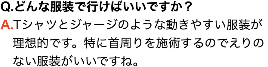 Q.どんな服装で行けばいいですか？ A.Tシャツとジャージのような動きやすい服装が 　理想的です。特に首周りを施術するのでえりの 　ない服装がいいですね。