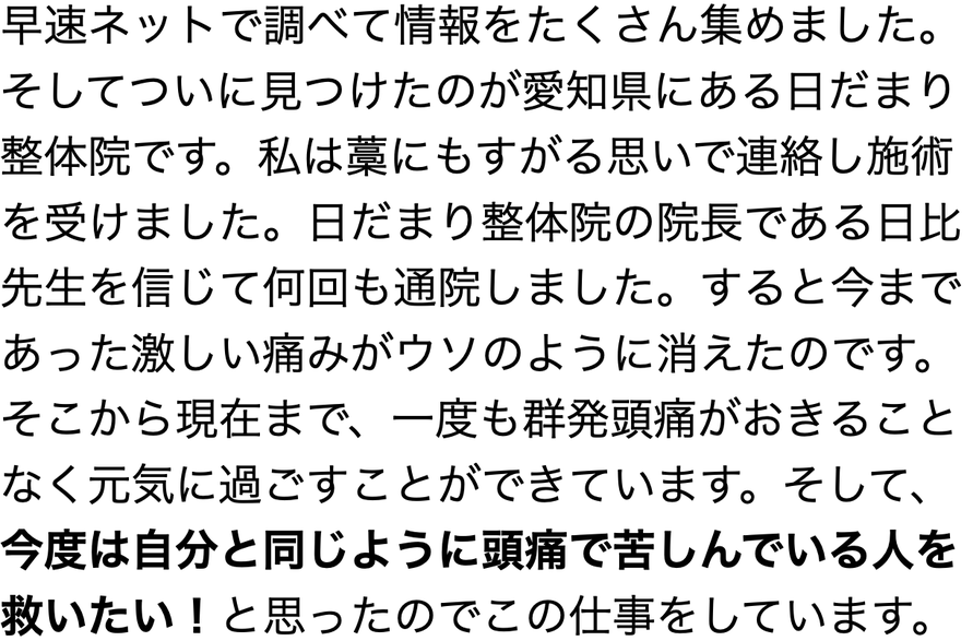 早速ネットで調べて情報をたくさん集めました。 そしてついに見つけたのが愛知県にある日だまり 整体院です。私は藁にもすがる思いで連絡し施術 を受けました。日だまり整体院の院長である日比 先生を信じて何回も通院しました。すると今まで あった激しい痛みがウソのように消えたのです。 そこから現在まで、一度も群発頭痛がおきること なく元気に過ごすことができています。そして、 今度は自分と同じように頭痛で苦しんでいる人を 救いたい！と思ったのでこの仕事をしています。