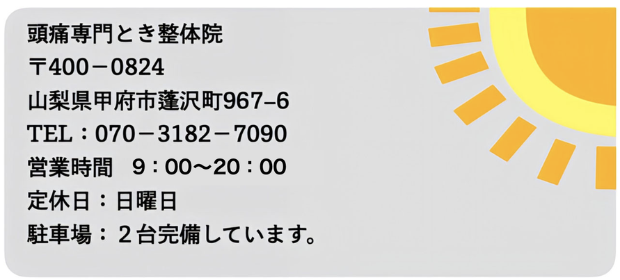 頭痛専門とき整体院　〒400-0824　山梨県甲府市蓬沢町967-6　TEL：070-3182-7090　営業時間9:00〜20:00　定休日：日曜日　駐車場：２台完備しています。
