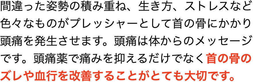 間違った姿勢の積み重ね、生き方、ストレスなど 色々なものがプレッシャーとして首の骨にかかり 頭痛を発生させます。頭痛は体からのメッセージ です。頭痛薬で痛みを抑えるだけでなく首の骨のズレや血行を改善することがとても大切です。