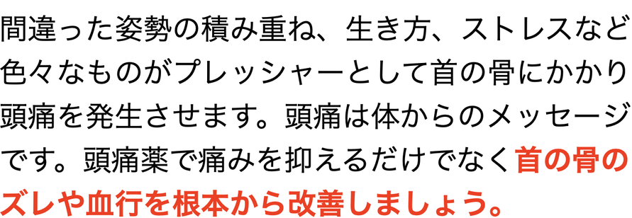 間違った姿勢の積み重ね、生き方、ストレスなど 色々なものがプレッシャーとして首の骨にかかり 頭痛を発生させます。頭痛は体からのメッセージ です。頭痛薬で痛みを抑えるだけでなく首の骨のズレや血行を根本から改善しましょう。