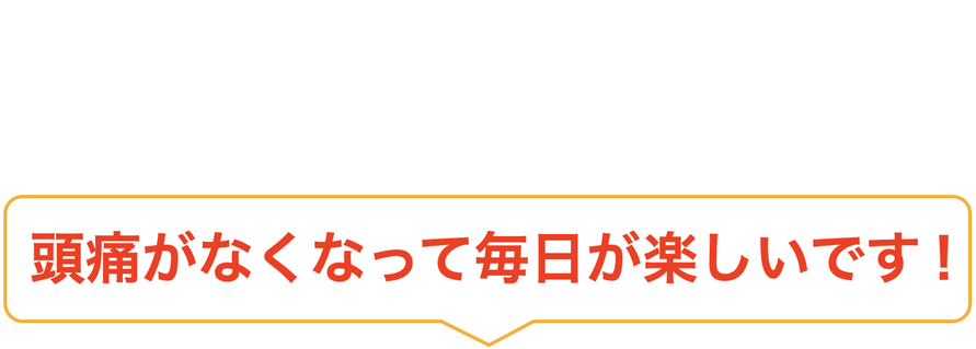 頭痛がなくなって毎日が楽しいです！
