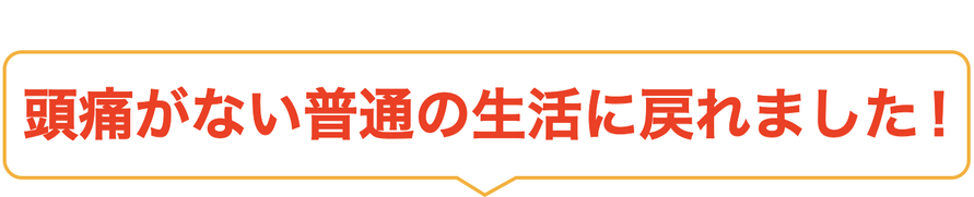 頭痛がない普通の生活に戻れました！