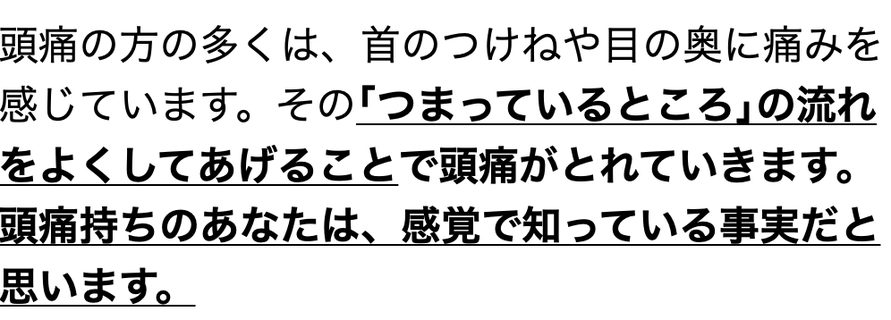 頭痛の方の多くは、首のつけねや目の奥に痛みを感じています。その｢つまっているところ｣の流れをよくしてあげることで頭痛が取れていきます。頭痛持ちのあなたは、感覚で知っている事実だと思います。