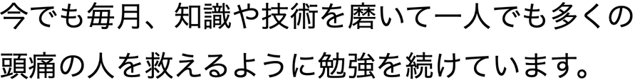 今でも毎月、知識や技術を磨いて一人でも多くの頭痛の人を救えるように勉強を続けています。
