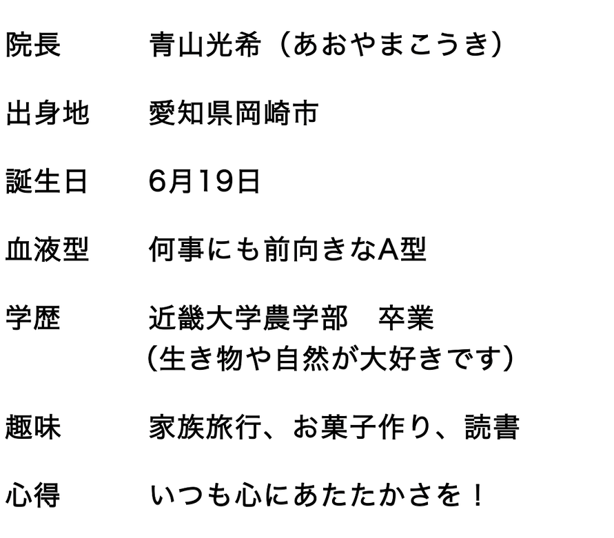 院長　　　青山光希（あおやまこうき）　 職業　　　頭痛セラピスト　 誕生日　　6月19日　 血液型　　何事にも前向きなA型　 学歴　　　近畿大学農学部　卒業　 　　　　 （生き物や自然が大好きです） 趣味　　　家族旅行、お菓子作り、読書　 心得　　　いつも心にあたたかさを！　 チャームポイント　明るい笑顔！