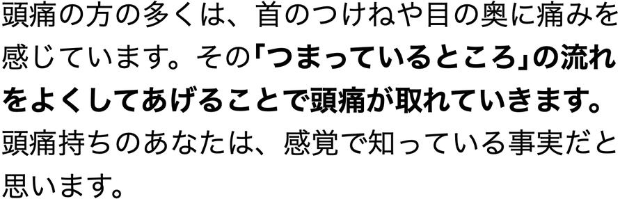 頭痛の方の多くは、首のつけねや目の奥に痛みを感じています。その｢つまっているところ｣の流れをよくしてあげることで頭痛が取れていきます。頭痛持ちのあなたは、感覚で知っている事実だと思います。