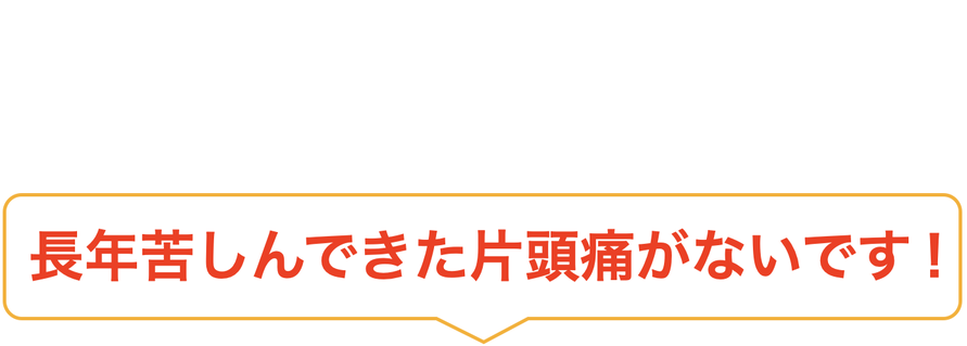 長年苦しんできた片頭痛がないです！