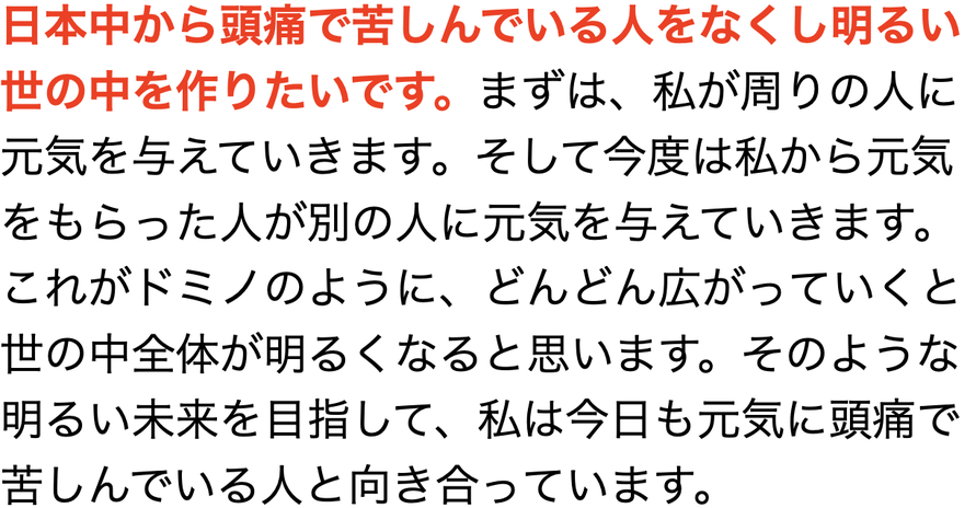 日本中から頭痛で苦しんでいる人をなくし明るい世の中を作りたいです。まずは、私が周りの人に元気を与えていきます。そして今度は私から元気をもらった人が別の人に元気を与えていきます。これがドミノのように、どんどん広がっていくと世の中全体が明るくなると思います。そのような明るい未来を目指して、私は今日も元気に頭痛で苦しんでいる人と向き合っています。