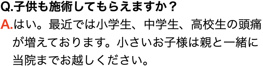 Q.子供も施術してもらえますか？ A.はい。最近では小学生、中学生、高校生の頭痛 　が増えております。小さいお子様は親と一緒に 　当院までお越しください。