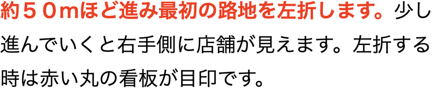 約５０mほど進み最初の路地を左折します。進んでいくと右手側に店舗が見えてきます。左折する時は赤い丸の看板が目印です。