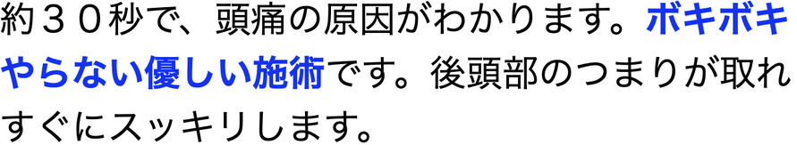 約３０秒で、頭痛の原因がわかります。ボキボキやらない優しい施術です。後頭部のつまりが取れすぐにスッキリします。