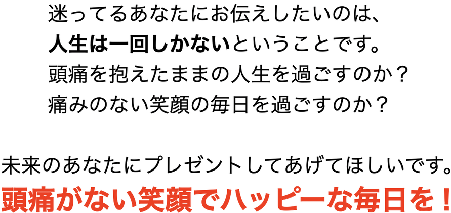 迷ってるあなたにお伝えしたいのは、       人生は一回しかないということです。             頭痛を抱えたままの人生を過ごすのか？             痛みのない笑顔の毎日を過ごすのか？              未来のあなたにプレゼントしてあげてほしいです。