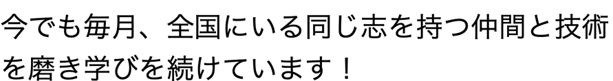 今でも毎月、全国にいる同じ志を持つ仲間と技術を磨き学びを続けています！