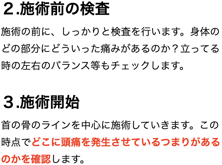 ２.施術前の検査 施術の前に、しっかりと検査を行います。身体のどの部分にどういった痛みがあるのか？立ってる時の左右のバランス等もチェックします。  ３.施術開始 首の骨のラインを中心に施術していきます。この時点でどこに頭痛を発生させているつまりがあるのかを確認します。