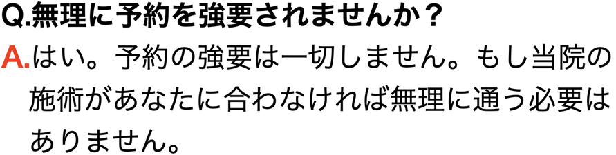 Q.無理に予約を強要されませんか？ A.はい。予約の強要は一切しません。もし当院の 　施術があなたに合わなければ無理に通う必要は 　ありません。