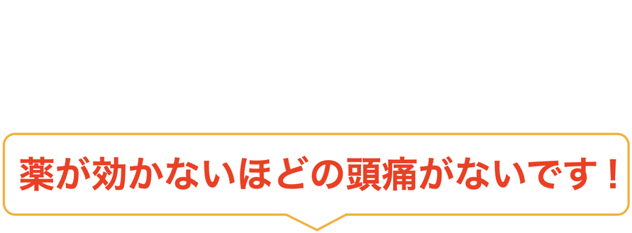 薬が効かないほどの頭痛がないです！