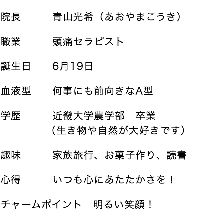 院長　　　青山光希（あおやまこうき）　 職業　　　頭痛セラピスト　 誕生日　　6月19日　 血液型　　何事にも前向きなA型　 学歴　　　近畿大学農学部　卒業　 　　　　 （生き物や自然が大好きです） 趣味　　　家族旅行、お菓子作り、読書　 心得　　　いつも心にあたたかさを！　 チャームポイント　明るい笑顔！