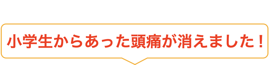 小学生からあった頭痛が消えました！