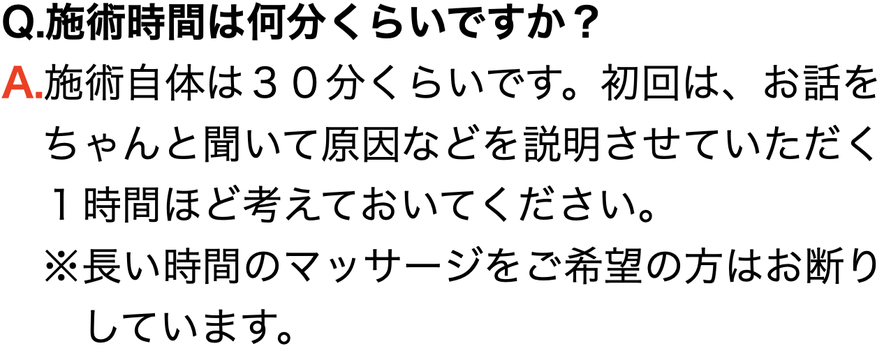 Q.施術時間は何分くらいですか？ A.施術自体は３０分くらいです。初回は、お話を 　ちゃんと聞いて原因などを説明させていただく 　１時間ほど考えておいてください。 　※長い時間のマッサージをご希望の方はお断り 　　しています。