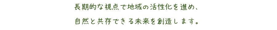 長期的な視点で地域の活性化を進め、自然と共存できる未来を創造します。