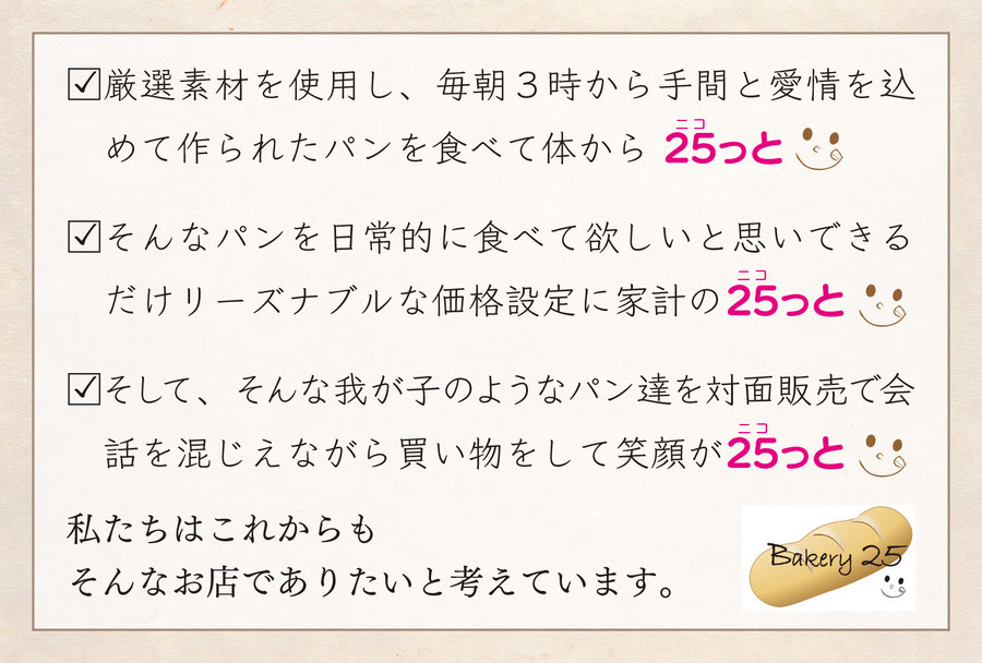 厳選素材を使用し、毎朝３時から手間と愛情を込めて作られたパンを食べて体から25（ニコ）っと そんなパンを日常的に食べて欲しいと思いできるだけリーズナブルな価格設定に家計の25（ニコ）っと そして、そんな我が子のようなパン達を対面販売で会話を混じえながら買い物をして笑顔が25（ニコ）っと
