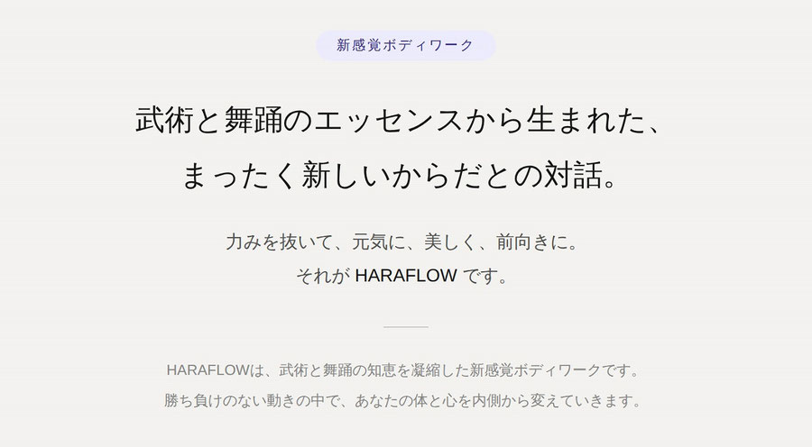 新感覚ボディーワーク　武術と舞踊のエッセンスから生まれた、まったく新しいからだとの対話。力みを抜いて、元気に、美しく、前向きに。それが HARAFLOW です。HARAFLOWは、武術と舞踊の知恵を凝縮した新感覚ボディワークです。  勝ち負けのない動きの中で、あなたの体と心を内側から変えていきます。
