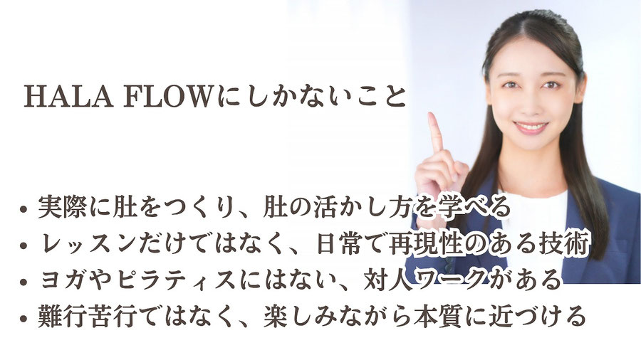 HALA FLOWにしかないこと  観念ではなく実際に肚をつくり、肚の活かし方を学べる レッスンだけではなく、日常で再現性のある技術　 ヨガやピラティスにはない、対人ワークがある 難行苦行ではなく、楽しみながら本質に近づける   