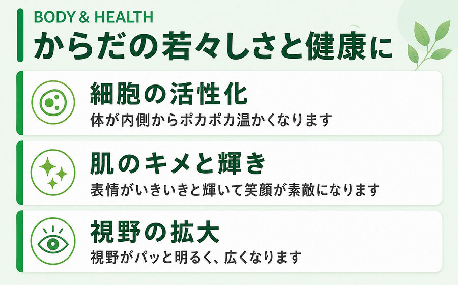 からだの若々しさと健康に  細胞が活性化し、体が内側からポカポカ温かくなります。  肌のキメが整い、表情がいきいきと輝いて笑顔が素敵になります。  視野がパッと明るく、広くなります。