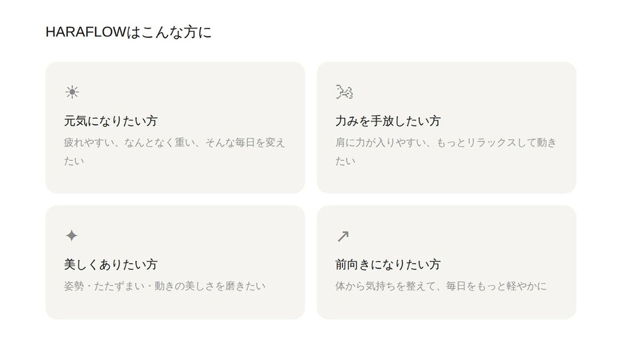 HARAFLOWはこんな方に：気になりたい方、疲れやすい、なんとなく重い、そんな毎日を変えたい。力みを手放したい方、肩に力が入りやすい、もっとリラックスして動きたい。美しくありたい方、姿勢・たたずまい・動きの美しさを磨きたい。前向きになりたい方、体から気持ちを整えて、毎日をもっと軽やかに。