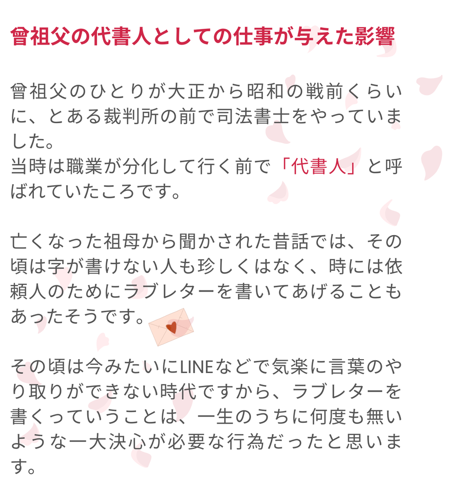 筆者の曾祖父は大正から昭和戦前にかけて代書人として活動し、裁判所前で司法書士の仕事をしていました。当時は字が書けない人も多く、依頼人のためにラブレターを書くこともあったと伝えられています。気軽に連絡できる手段がなかった時代において、ラブレターは大きな決心を必要とする特別な行為だったことが語られています。
