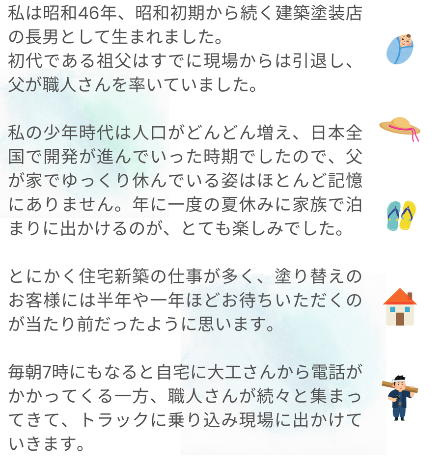 昭和46年に建築塗装店の長男として生まれた筆者が、祖父の引退後、父が職人を率いて忙しく働く様子や、少年時代の思い出を語っています。当時は住宅新築の仕事が多く、職人が集まり現場に向かう朝のにぎやかな風景や、家族で出かける年に一度の夏休みが大切な楽しみであったことが記されています。