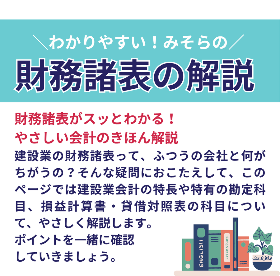わかりやすい、みそらの財務諸表の解説　建設業の財務諸表ってふつうの会社と何が違うの？そんな疑問にお答えして、このページでは建設業会計の特長や特有の勘定科目、損益計算書・貸借対照表の科目についてやさしく解説します。ポイントを一緒に確認していきましょう