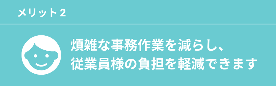 煩雑な事務作業を減らし、従業員様の負担を軽減できます