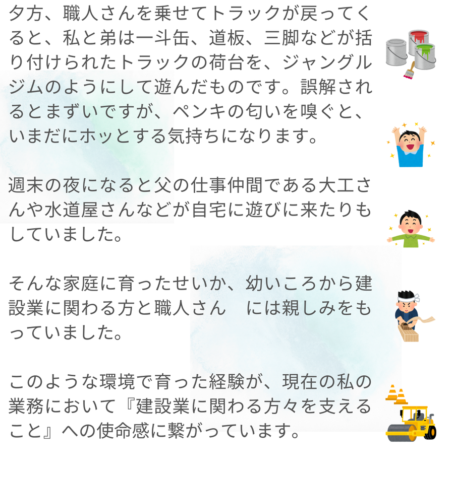夕方になると職人を乗せたトラックが戻り、子どもだった筆者と弟は荷台で遊んでいました。ペンキの匂いに懐かしさを覚えることや、週末には父の仕事仲間が自宅に集まる様子も描かれています。こうした環境で育った経験が、現在の業務で建設業に携わる人々を支える使命感につながっていると語られています。