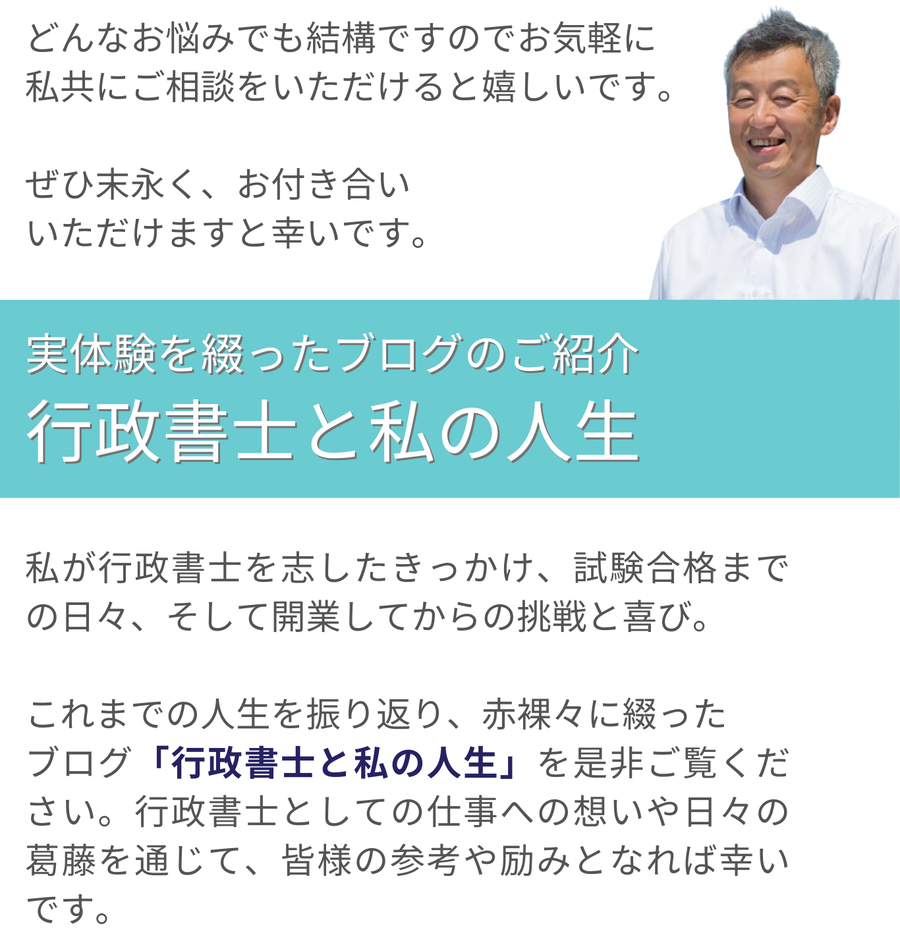 どんな相談でも気軽に受け付けていることを案内し、末永いお付き合いを願っています。また、筆者が行政書士を志したきっかけや試験合格、開業後の挑戦や喜びを綴ったブログ『行政書士と私の人生』を紹介し、仕事への想いや日々の葛藤が読者の参考や励みになることを伝えています。