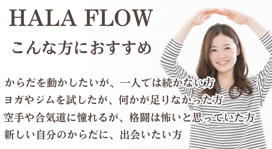 HALA FLOWこんな方におすすめ からだを動かしたいが、一人では続かない方　ヨガやジムを試したが、何かが足りなかった方　空手や合気道に憧れるが、格闘は怖いと思っていた方　新しい自分のからだに、出会いたい方