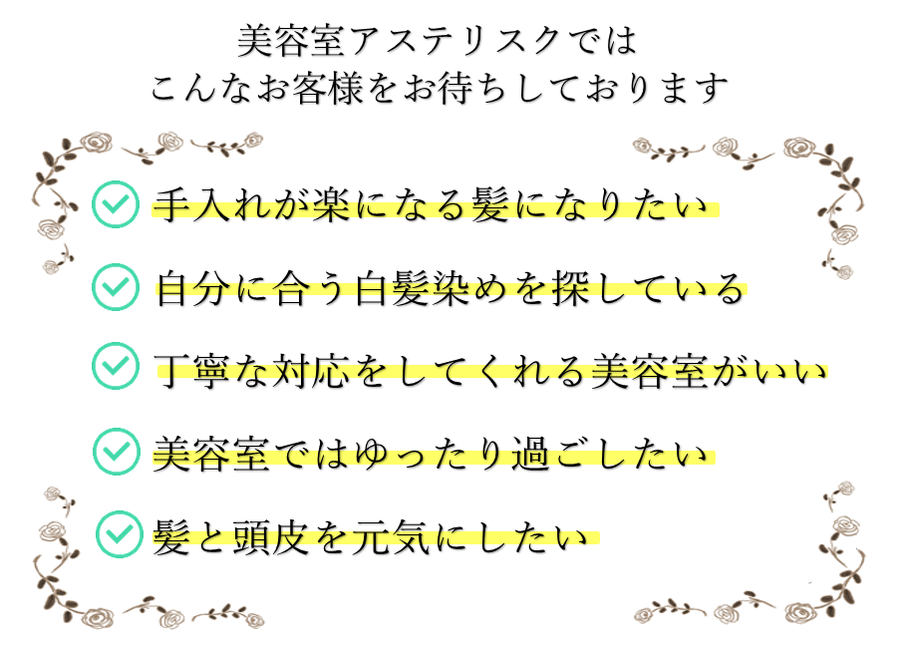 アステリスクでは手入れが楽になる髪なりたい、自分に合う白髪染めを探している、丁寧な対応をしてくれる美容室がいい、美容室ではゆったりと過ごしたい、髪と頭皮を健康にしたい方をお待ちしております。