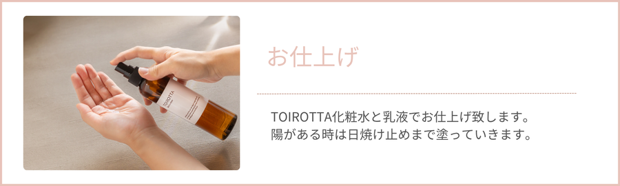 TOIROTTA化粧水と乳液でお仕上げ致します。 陽がある時は日焼け止めまで塗っていきます。