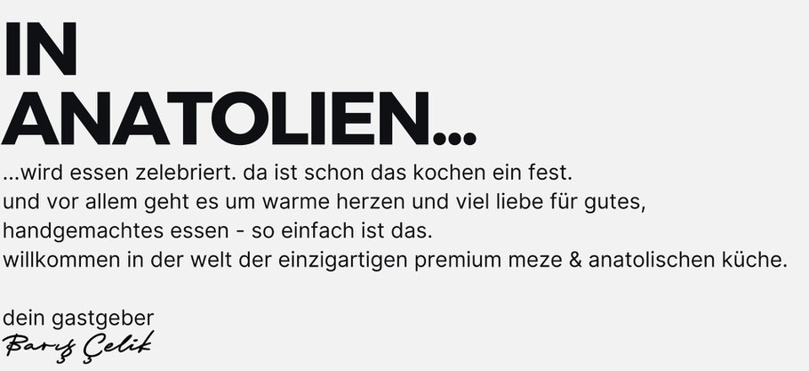 in anatolien wird essen zelebriert. da ist schon das kochen ein fest. und vor allem geht es um warme herzen und viel liebe für gutes,  handgemachtes essen - so einfach ist das. willkommen in der welt der einzigartigen premium meze & türkischenküche.