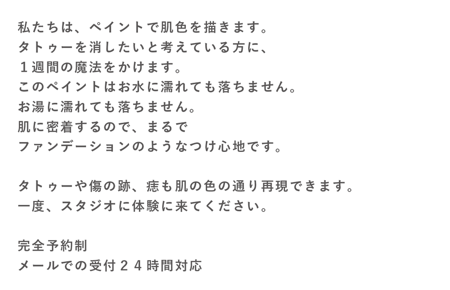 私たちはペイントで肌色に描きます、タトゥー消したい　水で落ちない。　肌に密着　ファンデーション　あざ隠し　キズ隠し　結婚式　ブライダルエステ　最近では、気軽に入れ墨（タトゥー）を入れる方が多くなっております。ですが、多くの方が入れたことを後悔し、消したいとご相談を頂きます。  海外ではファッション的に入れることが多いようですが、入れ墨（タトゥー）、アートメークを入れてしまって後悔している方は若気の至りで入れてしまったが、「温泉や銭湯に入れない」「プールに入れない」「子供の幼稚園や小学校の運動会などの行事に