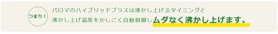  パロマのハイブリッドプラスは沸かし上げるタイミングと 沸かし上げ温度をかしこく自動制御しムダなく沸かし上げます。