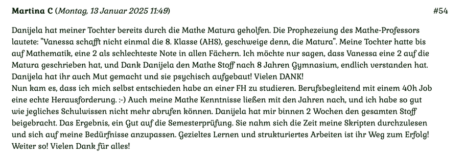 Kundenmeinung Nr. 54 vom 13. Januar 2025: Danijela hat meiner Tochter bereits durch die Matura geholfen. Die Prophezeiung des Mathe-Professors lautet: Vanessa schafft nicht einmal die 8. Klasse (AHS)... Für mehr klicken Sie auf das Bild!