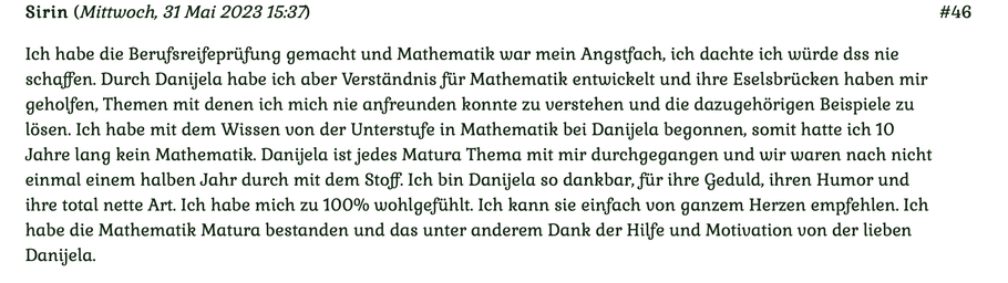 Kundenmeinung Nr 46 vom 31. Mai 2023: Ich habe die Berufsreifeprüfung gemacht und Mathematik war mein Angstfach, ich dachte ich würde das nicht schaffen. Durch Danijela habe ich aber Verständnis für Mathematik entwickelt. Für mehr klicken Sie auf das Bild