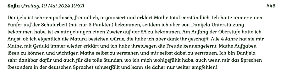 Kundenmeinung Nr 49 vom 10. Mai 2024: Danijela ist sehr emphatisch, freundlich, organisiert und erklärt Mathe total verständlich... Für mehr klicken Sie auf das Bild!