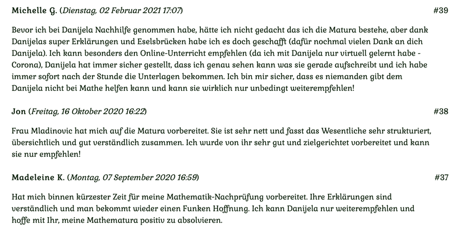 Kundenmeinungen Nr 39, 38, 37 vom 2. Februar 2021, 16. Oktober 2020 und 7. September 2020: Bevor ich Danijela Nachhilfe genommen habe, hätte ich nicht gedacht, dass ich die Matura bestehe... Für mehr klicken Sie auf das Bild!