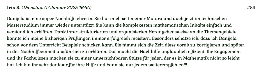 Kundenmeinung Nr 53 vom 7. Januar 2025: Danijela ist eine super Nachhilfelehrerin. Sie hat mich seit meiner Matura und auch jetzt im technischen Masterstudium immer wieder unterstützt... Für mehr klicken Sie auf das Bild!