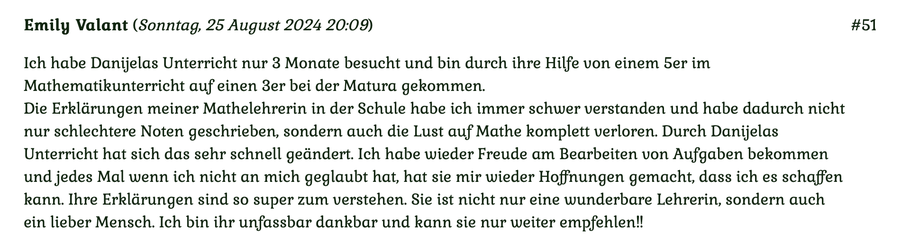 Kundenmeinung Nr 51 vom 25. August 2024: Ich habe Danijelas Unterricht nur 3 Monate besucht und bin durch ihre Hilfe von einem 5er im Mathematikunterricht auf einen 3er bei der Matura gekommen... Für mehr klicken Sie auf das Bild!